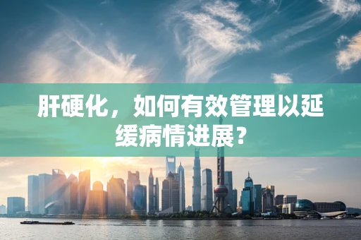 肝硬化，如何有效管理以延缓病情进展？