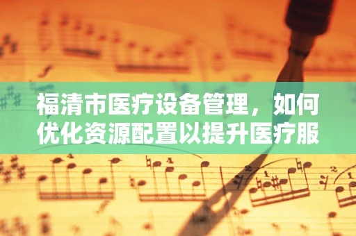 福清市医疗设备管理，如何优化资源配置以提升医疗服务？