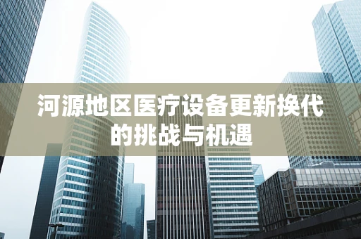 河源地区医疗设备更新换代的挑战与机遇