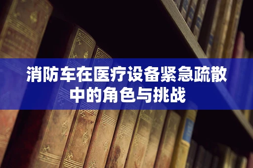 消防车在医疗设备紧急疏散中的角色与挑战
