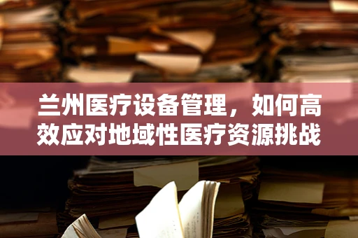 兰州医疗设备管理，如何高效应对地域性医疗资源挑战？