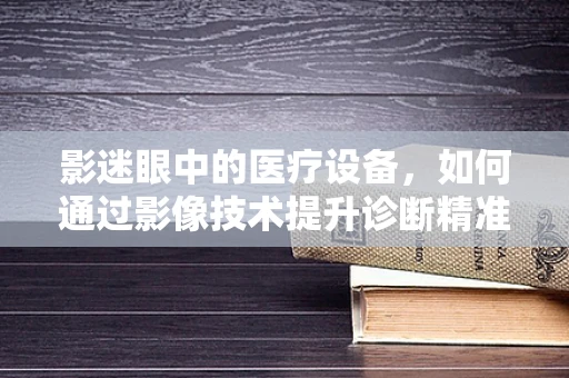 影迷眼中的医疗设备，如何通过影像技术提升诊断精准度？