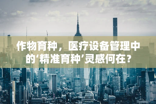 作物育种，医疗设备管理中的‘精准育种’灵感何在？
