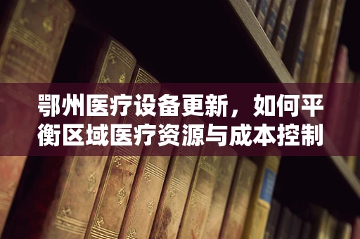 鄂州医疗设备更新，如何平衡区域医疗资源与成本控制？