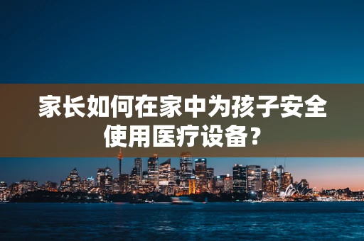 家长如何在家中为孩子安全使用医疗设备？