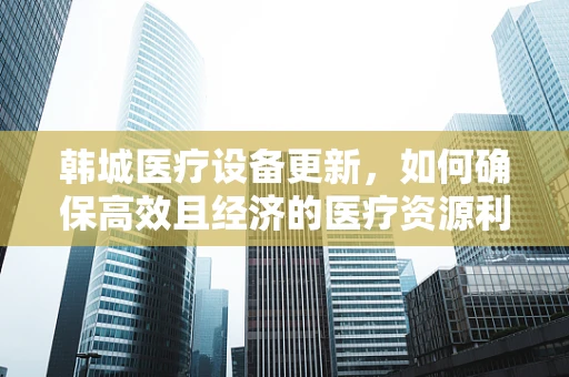 韩城医疗设备更新，如何确保高效且经济的医疗资源利用？