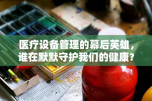 医疗设备管理的幕后英雄，谁在默默守护我们的健康？