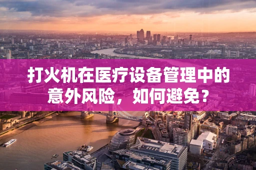 打火机在医疗设备管理中的意外风险，如何避免？