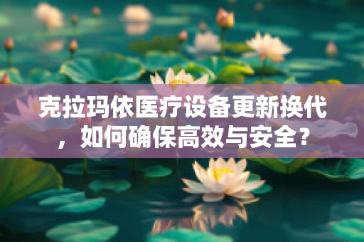 克拉玛依医疗设备更新换代，如何确保高效与安全？