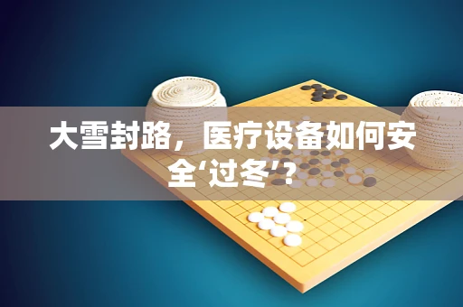 大雪封路，医疗设备如何安全‘过冬’？