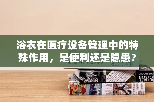 浴衣在医疗设备管理中的特殊作用，是便利还是隐患？