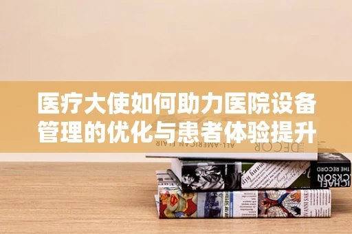 医疗大使如何助力医院设备管理的优化与患者体验提升？