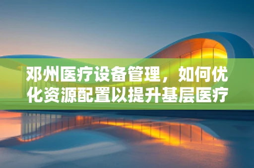 邓州医疗设备管理，如何优化资源配置以提升基层医疗服务效率？