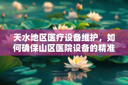 天水地区医疗设备维护，如何确保山区医院设备的精准脉动？