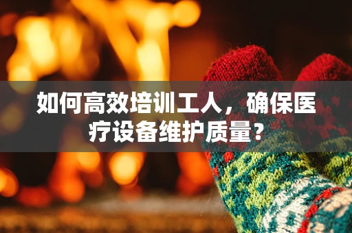 如何高效培训工人，确保医疗设备维护质量？