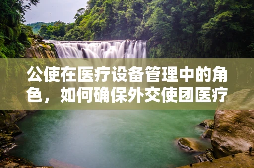 公使在医疗设备管理中的角色，如何确保外交使团医疗保障的精准与高效？