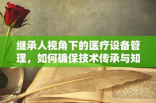 继承人视角下的医疗设备管理，如何确保技术传承与知识不流失？