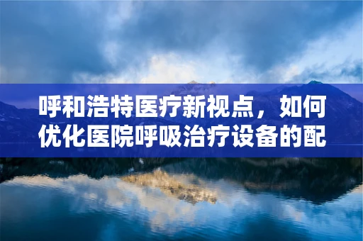 呼和浩特医疗新视点，如何优化医院呼吸治疗设备的配置与维护？