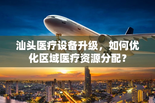 汕头医疗设备升级，如何优化区域医疗资源分配？