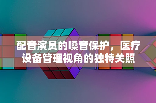 配音演员的嗓音保护，医疗设备管理视角的独特关照