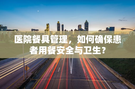 医院餐具管理，如何确保患者用餐安全与卫生？