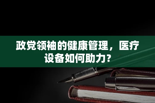 政党领袖的健康管理，医疗设备如何助力？