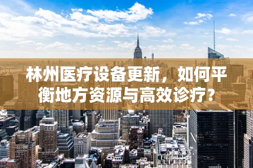 林州医疗设备更新，如何平衡地方资源与高效诊疗？