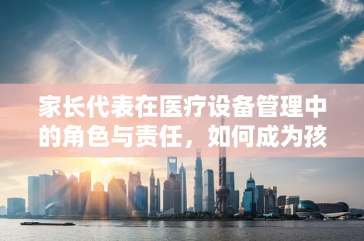 家长代表在医疗设备管理中的角色与责任，如何成为孩子健康守护者？