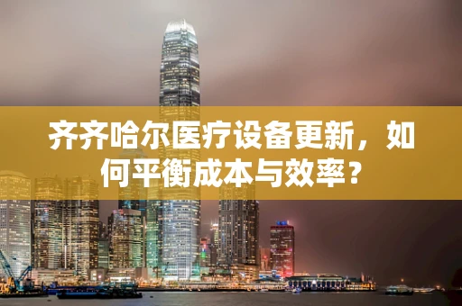 齐齐哈尔医疗设备更新，如何平衡成本与效率？