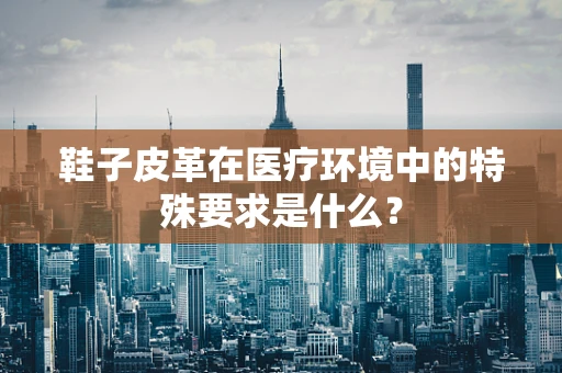 鞋子皮革在医疗环境中的特殊要求是什么？