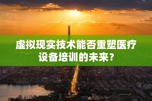 虚拟现实技术能否重塑医疗设备培训的未来？