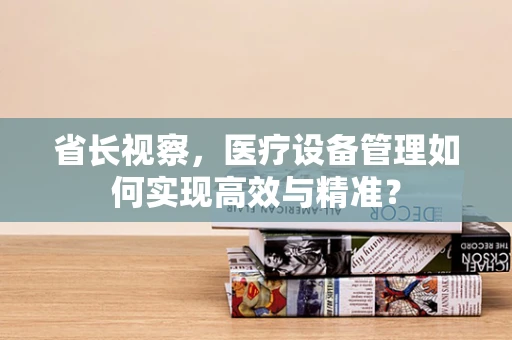 省长视察，医疗设备管理如何实现高效与精准？