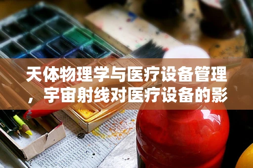 天体物理学与医疗设备管理，宇宙射线对医疗设备的影响何在？