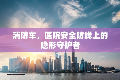 消防车，医院安全防线上的隐形守护者