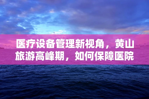 医疗设备管理新视角，黄山旅游高峰期，如何保障医院设备零故障运行？