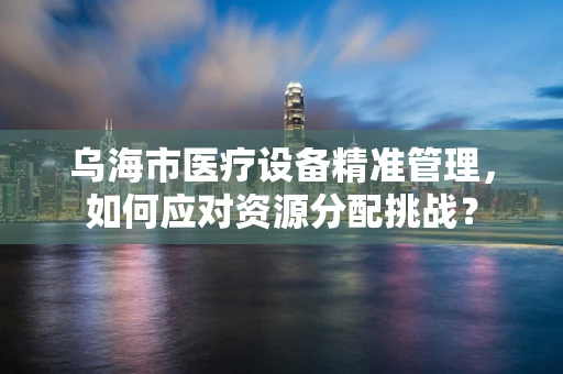 乌海市医疗设备精准管理，如何应对资源分配挑战？