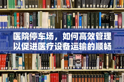 医院停车场，如何高效管理以促进医疗设备运输的顺畅？
