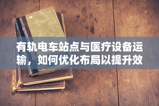 有轨电车站点与医疗设备运输，如何优化布局以提升效率？