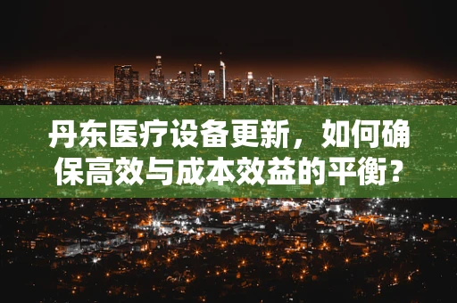 丹东医疗设备更新，如何确保高效与成本效益的平衡？