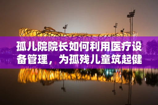 孤儿院院长如何利用医疗设备管理，为孤残儿童筑起健康防线？