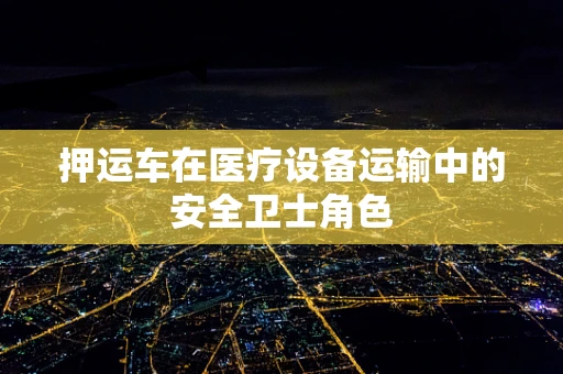 押运车在医疗设备运输中的安全卫士角色