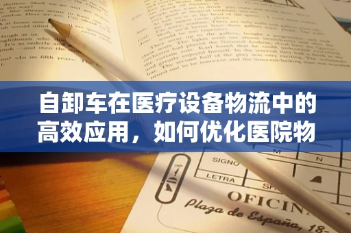 自卸车在医疗设备物流中的高效应用，如何优化医院物资运输？