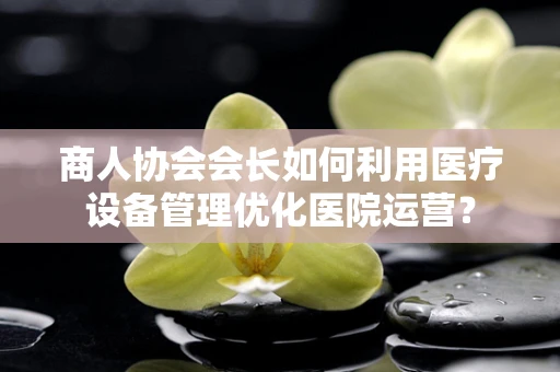 商人协会会长如何利用医疗设备管理优化医院运营？