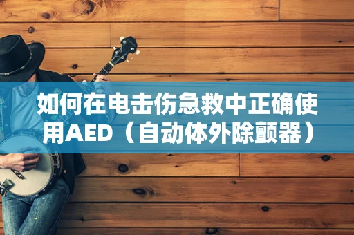 如何在电击伤急救中正确使用AED（自动体外除颤器）？