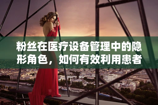 粉丝在医疗设备管理中的隐形角色，如何有效利用患者反馈提升服务质量？