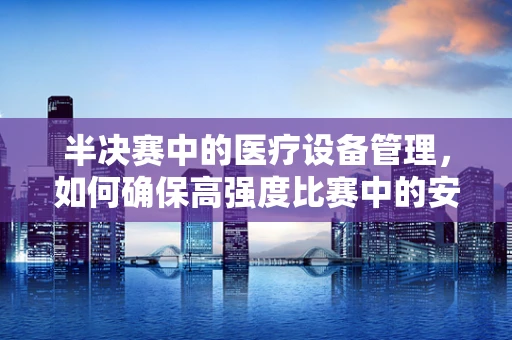半决赛中的医疗设备管理，如何确保高强度比赛中的安全与效率？