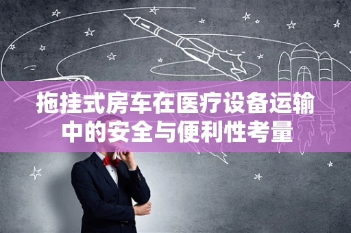拖挂式房车在医疗设备运输中的安全与便利性考量