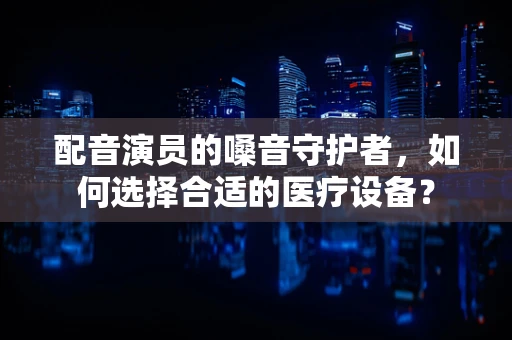 配音演员的嗓音守护者，如何选择合适的医疗设备？