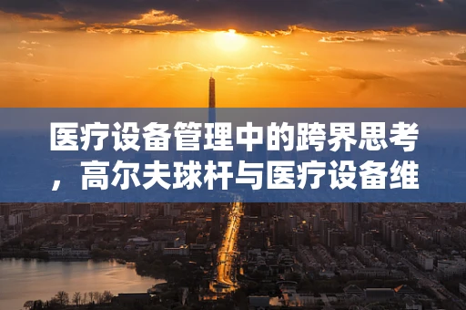 医疗设备管理中的跨界思考，高尔夫球杆与医疗设备维护的异曲同工之处