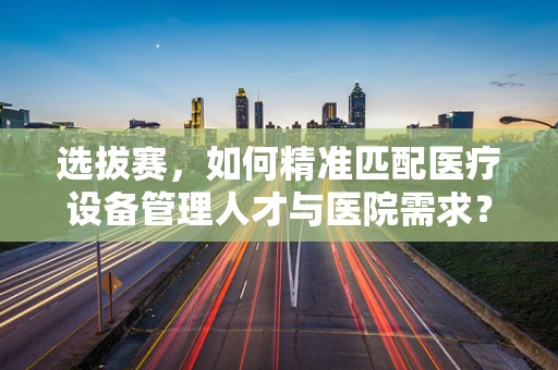 选拔赛，如何精准匹配医疗设备管理人才与医院需求？